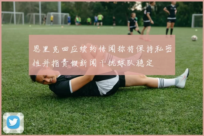 恩里克回应续约传闻称将保持私密性并指责假新闻干扰球队稳定