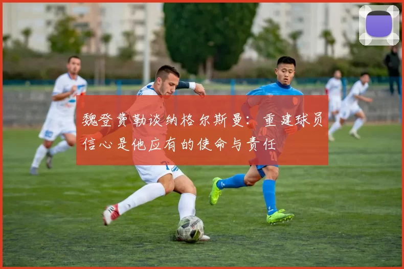 魏登费勒谈纳格尔斯曼：重建球员信心是他应有的使命与责任