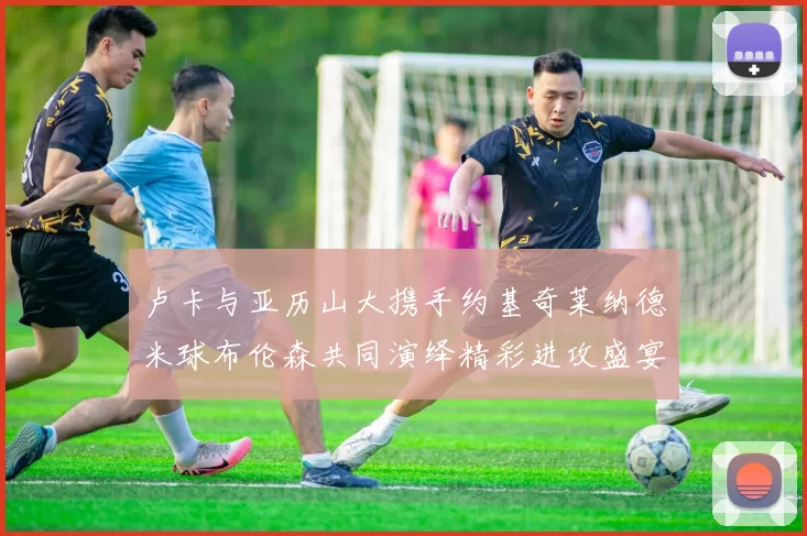 卢卡与亚历山大携手约基奇莱纳德米球布伦森共同演绎精彩进攻盛宴