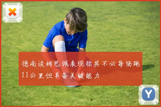 德尚谈姆巴佩表现称其不必每场跑11公里但具备关键能力
