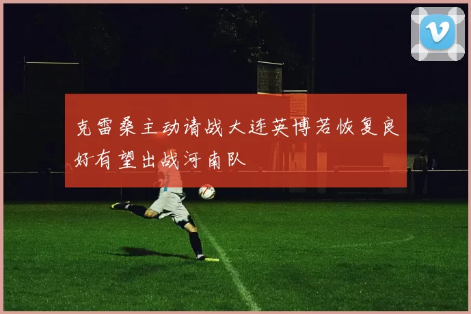 克雷桑主动请战大连英博若恢复良好有望出战河南队