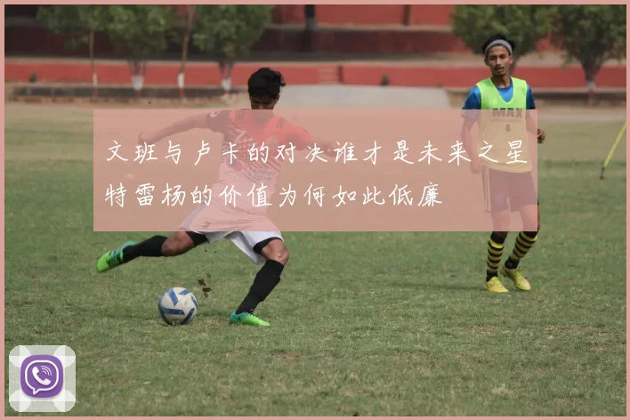 文班与卢卡的对决谁才是未来之星特雷杨的价值为何如此低廉
