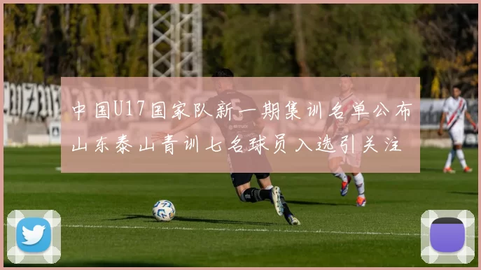 中国U17国家队新一期集训名单公布山东泰山青训七名球员入选引关注
