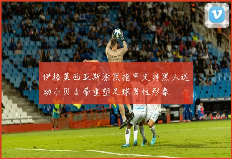 伊格莱西亚斯涂黑指甲支持黑人运动小贝古蒂重塑足球男性形象