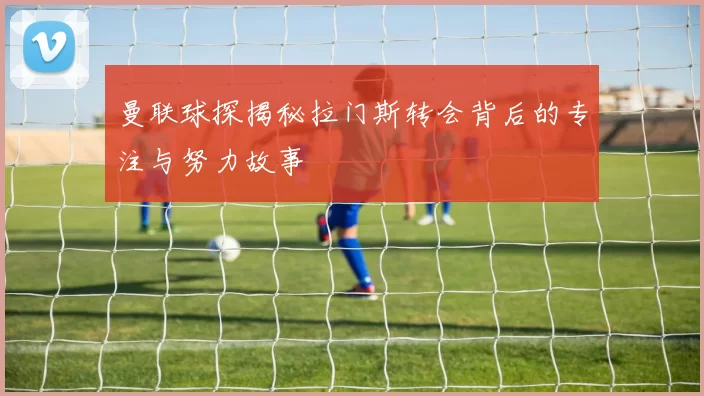 曼联球探揭秘拉门斯转会背后的专注与努力故事