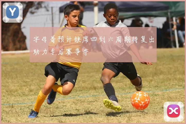 字母哥预计缺席四到六周期待复出助力季后赛争夺