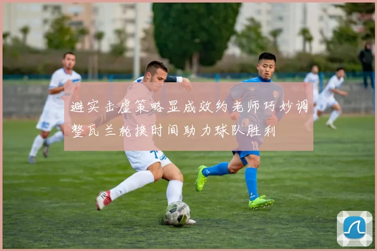 避实击虚策略显成效约老师巧妙调整瓦兰轮换时间助力球队胜利
