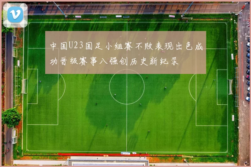 中国U23国足小组赛不败表现出色成功晋级赛事八强创历史新纪录