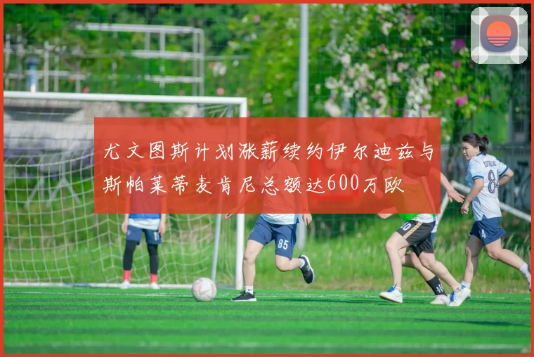 尤文图斯计划涨薪续约伊尔迪兹与斯帕莱蒂麦肯尼总额达600万欧