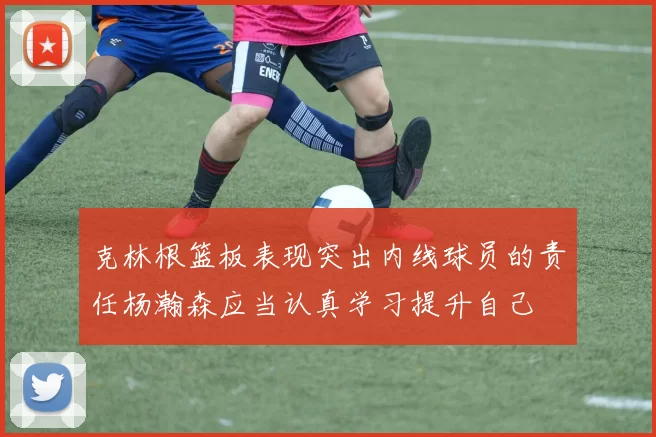 克林根篮板表现突出内线球员的责任杨瀚森应当认真学习提升自己