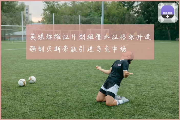 英媒称维拉计划租借加拉格尔并设强制买断条款引进马竞中场
