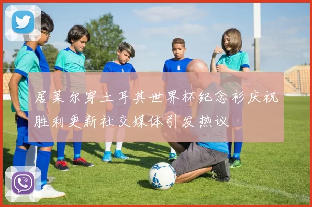 居莱尔穿土耳其世界杯纪念衫庆祝胜利更新社交媒体引发热议