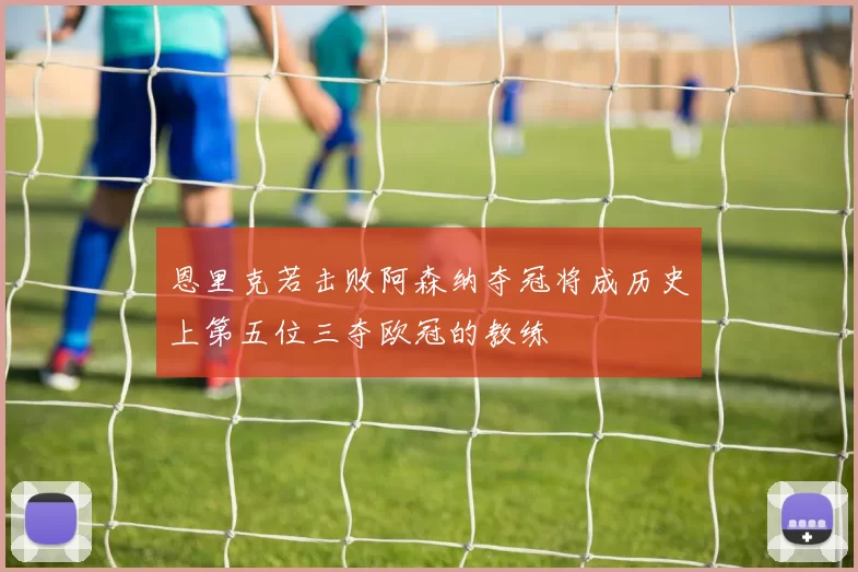 恩里克若击败阿森纳夺冠将成历史上第五位三夺欧冠的教练