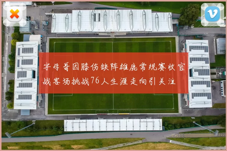 字母哥因膝伤缺阵雄鹿常规赛收官战客场挑战76人生涯走向引关注