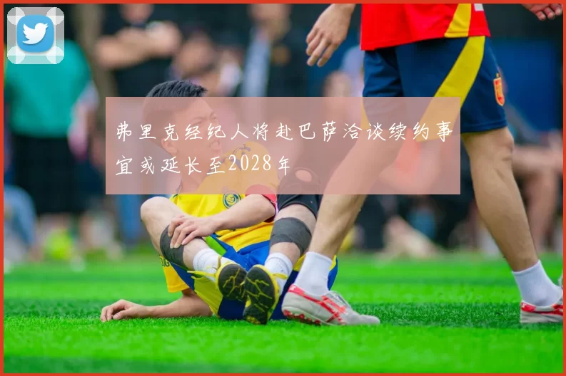 弗里克经纪人将赴巴萨洽谈续约事宜或延长至2028年