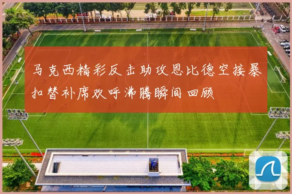 马克西精彩反击助攻恩比德空接暴扣替补席欢呼沸腾瞬间回顾